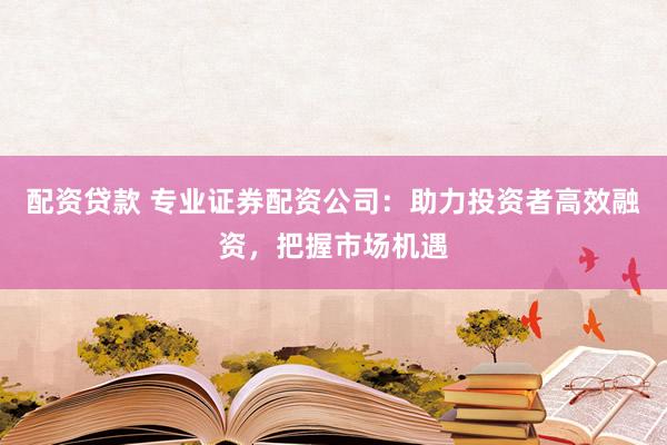 配资贷款 专业证券配资公司：助力投资者高效融资，把握市场机遇