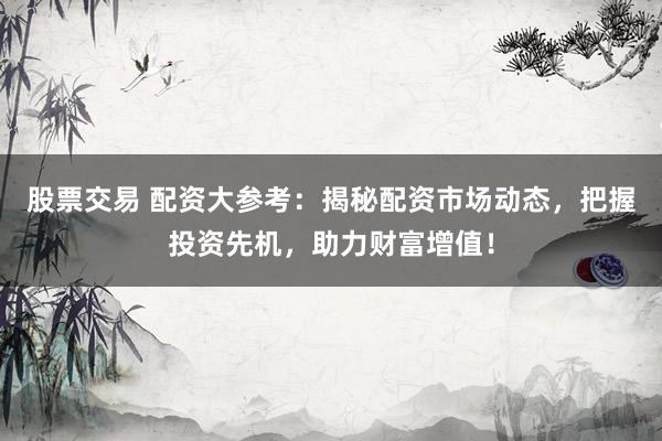 股票交易 配资大参考：揭秘配资市场动态，把握投资先机，助力财富增值！