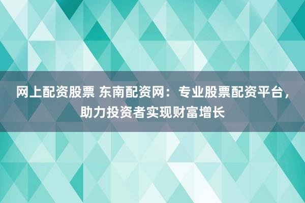 网上配资股票 东南配资网：专业股票配资平台，助力投资者实现财富增长