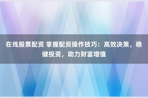 在线股票配资 掌握配资操作技巧：高效决策，稳健投资，助力财富增值