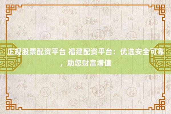 正规股票配资平台 福建配资平台：优选安全可靠，助您财富增值