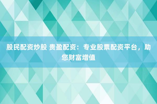 股民配资炒股 贵盈配资：专业股票配资平台，助您财富增值