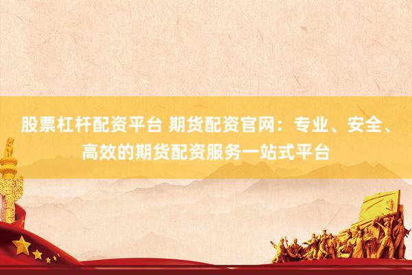 股票杠杆配资平台 期货配资官网：专业、安全、高效的期货配资服务一站式平台