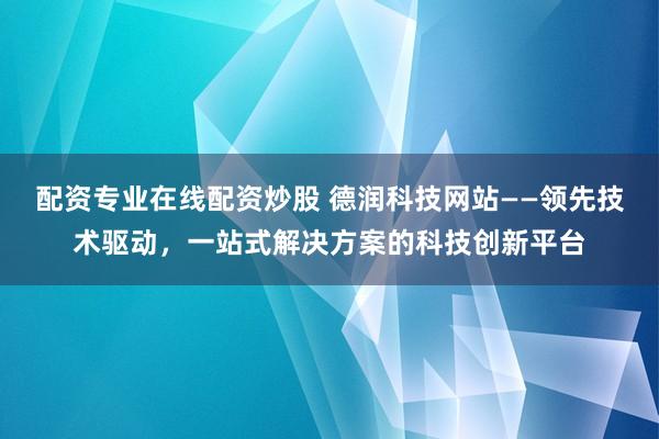 配资专业在线配资炒股 德润科技网站——领先技术驱动，一站式解决方案的科技创新平台