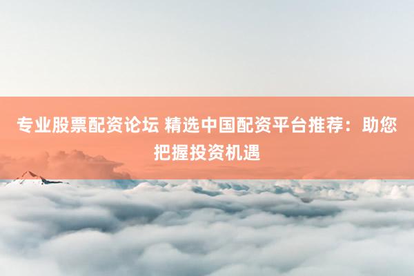 专业股票配资论坛 精选中国配资平台推荐：助您把握投资机遇