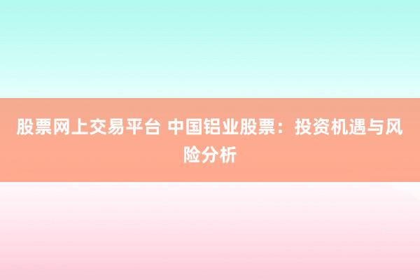 股票网上交易平台 中国铝业股票：投资机遇与风险分析
