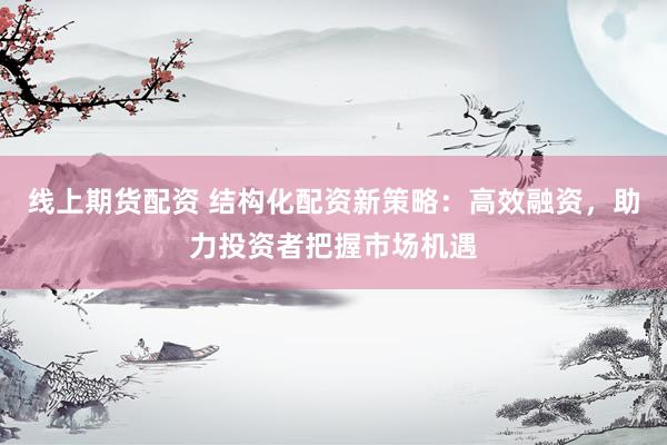 线上期货配资 结构化配资新策略：高效融资，助力投资者把握市场机遇