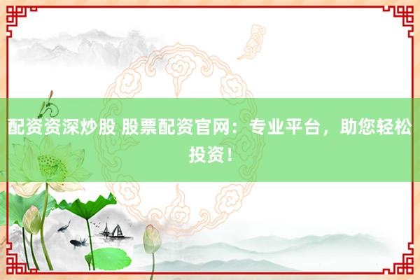 配资资深炒股 股票配资官网：专业平台，助您轻松投资！