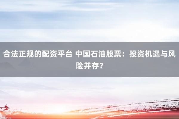 合法正规的配资平台 中国石油股票：投资机遇与风险并存？