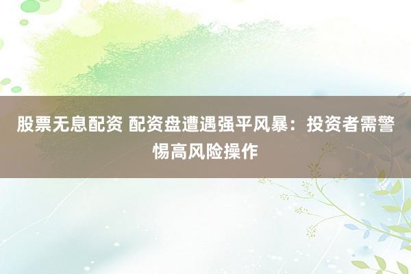 股票无息配资 配资盘遭遇强平风暴：投资者需警惕高风险操作