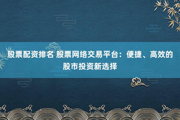 股票配资排名 股票网络交易平台：便捷、高效的股市投资新选择