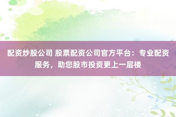 配资炒股公司 股票配资公司官方平台：专业配资服务，助您股市投资更上一层楼