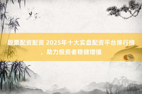 股票配资配资 2025年十大实盘配资平台排行榜，助力投资者稳健增值