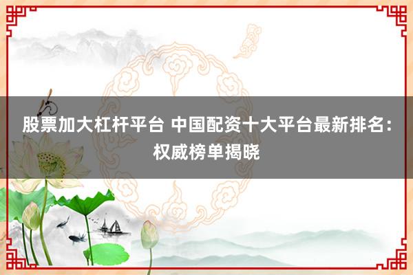 股票加大杠杆平台 中国配资十大平台最新排名：权威榜单揭晓