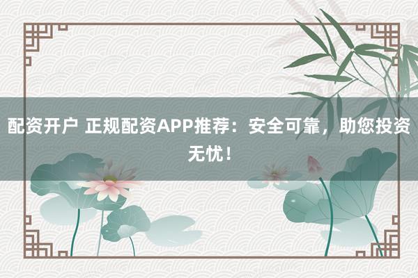 配资开户 正规配资APP推荐：安全可靠，助您投资无忧！