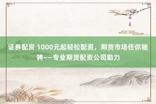 证券配资 1000元起轻松配资，期货市场任你驰骋——专业期货配资公司助力