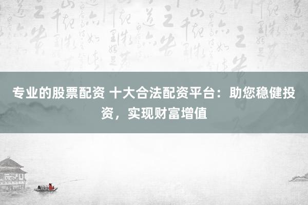 专业的股票配资 十大合法配资平台：助您稳健投资，实现财富增值
