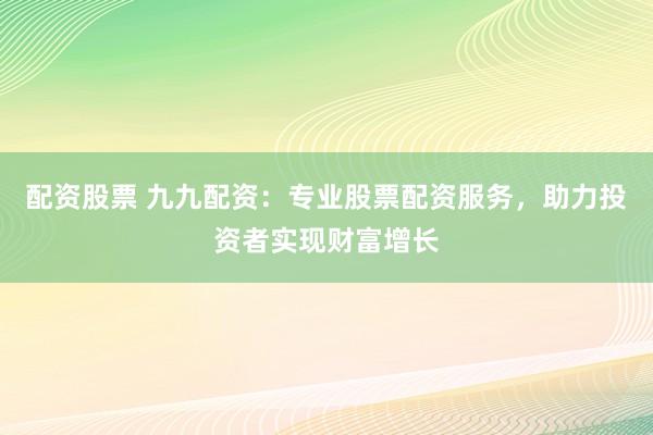 配资股票 九九配资：专业股票配资服务，助力投资者实现财富增长