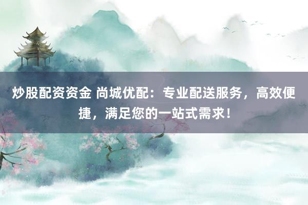 炒股配资资金 尚城优配：专业配送服务，高效便捷，满足您的一站式需求！