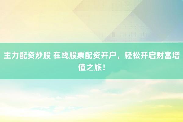 主力配资炒股 在线股票配资开户，轻松开启财富增值之旅！