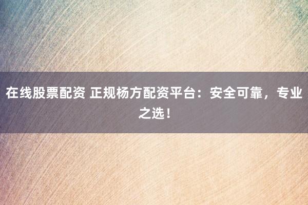 在线股票配资 正规杨方配资平台：安全可靠，专业之选！