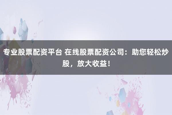 专业股票配资平台 在线股票配资公司：助您轻松炒股，放大收益！