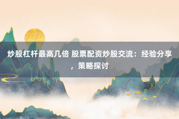 炒股杠杆最高几倍 股票配资炒股交流：经验分享，策略探讨