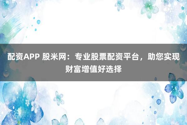 配资APP 股米网：专业股票配资平台，助您实现财富增值好选择