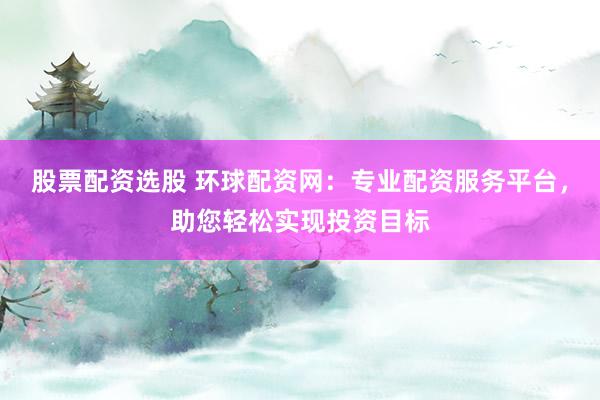 股票配资选股 环球配资网：专业配资服务平台，助您轻松实现投资目标