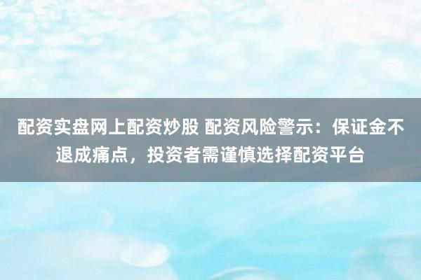 配资实盘网上配资炒股 配资风险警示：保证金不退成痛点，投资者需谨慎选择配资平台