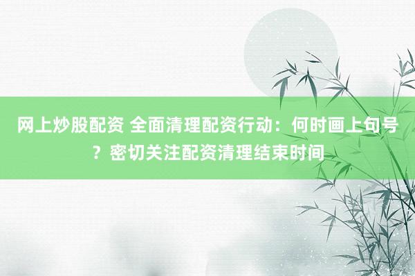 网上炒股配资 全面清理配资行动：何时画上句号？密切关注配资清理结束时间