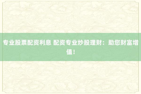 专业股票配资利息 配资专业炒股理财：助您财富增值！