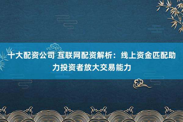 十大配资公司 互联网配资解析：线上资金匹配助力投资者放大交易能力