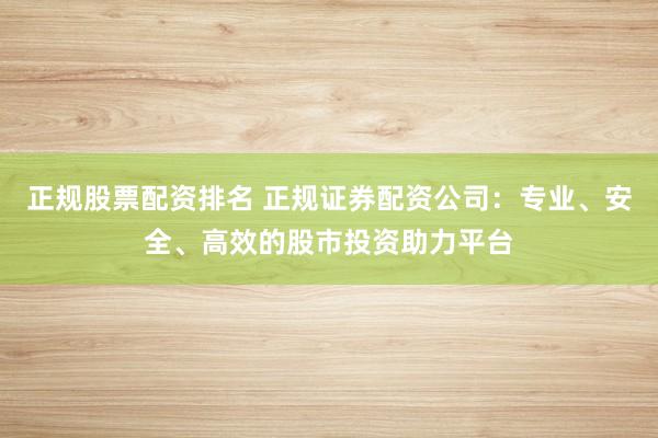 正规股票配资排名 正规证券配资公司：专业、安全、高效的股市投资助力平台