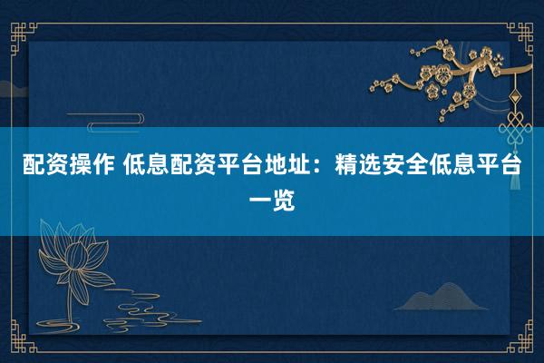 配资操作 低息配资平台地址：精选安全低息平台一览