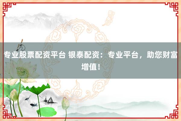 专业股票配资平台 银泰配资：专业平台，助您财富增值！