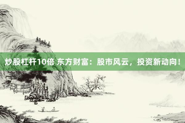 炒股杠杆10倍 东方财富：股市风云，投资新动向！