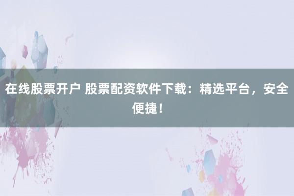 在线股票开户 股票配资软件下载：精选平台，安全便捷！