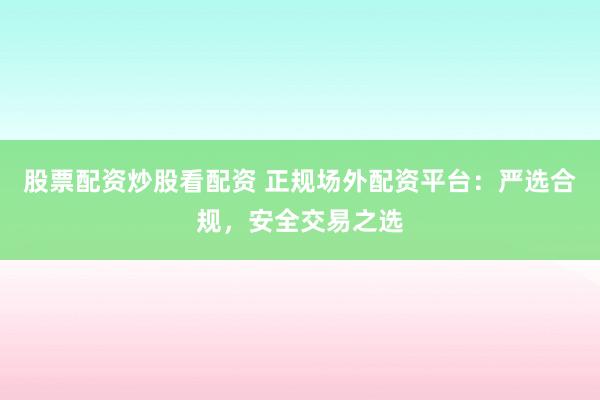 股票配资炒股看配资 正规场外配资平台：严选合规，安全交易之选