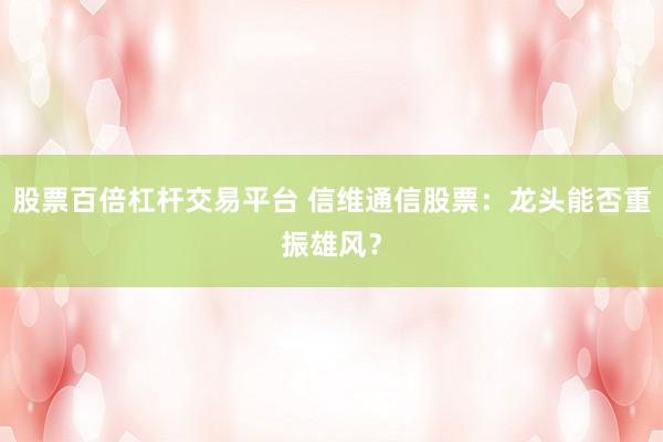 股票百倍杠杆交易平台 信维通信股票：龙头能否重振雄风？