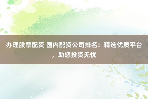 办理股票配资 国内配资公司排名：精选优质平台，助您投资无忧