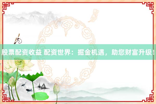 股票配资收益 配资世界：掘金机遇，助您财富升级！