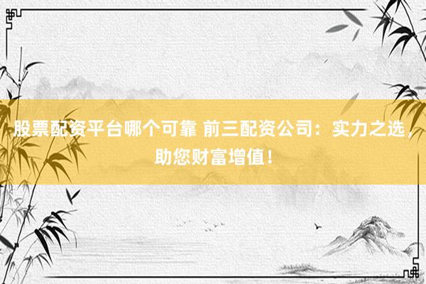 股票配资平台哪个可靠 前三配资公司：实力之选，助您财富增值！