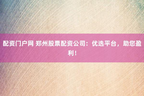 配资门户网 郑州股票配资公司：优选平台，助您盈利！