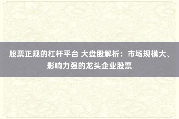 股票正规的杠杆平台 大盘股解析：市场规模大、影响力强的龙头企业股票