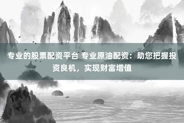专业的股票配资平台 专业原油配资：助您把握投资良机，实现财富增值