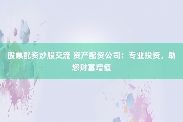 股票配资炒股交流 资产配资公司：专业投资，助您财富增值