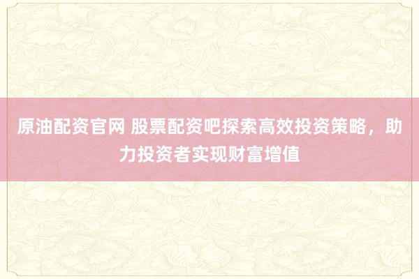原油配资官网 股票配资吧探索高效投资策略，助力投资者实现财富增值