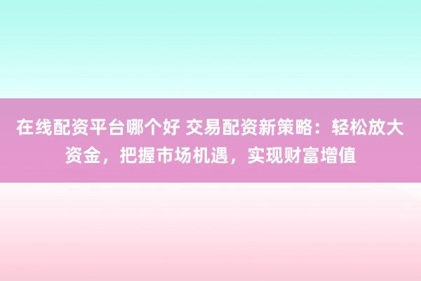 在线配资平台哪个好 交易配资新策略：轻松放大资金，把握市场机遇，实现财富增值