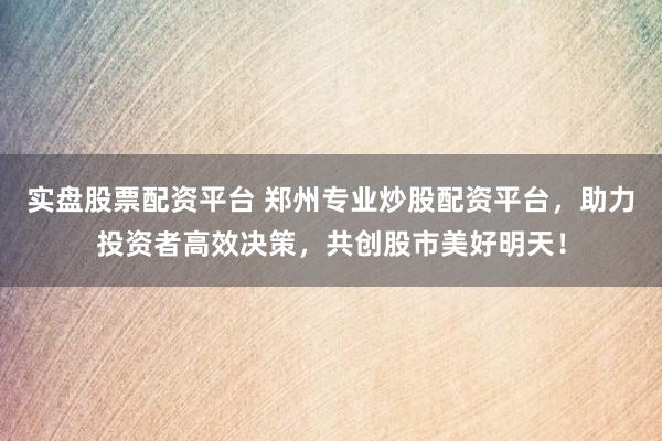 实盘股票配资平台 郑州专业炒股配资平台，助力投资者高效决策，共创股市美好明天！